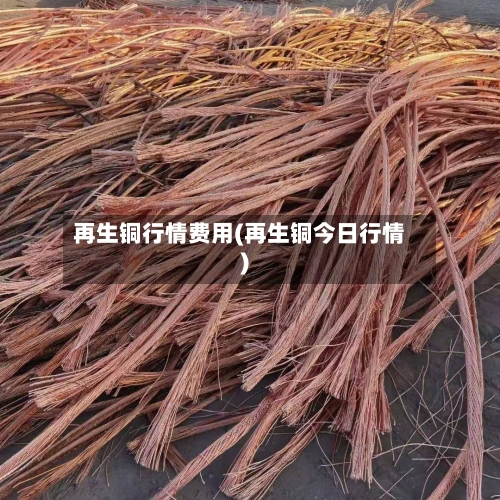 再生铜行情费用(再生铜今日行情)