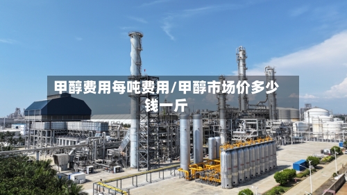 甲醇费用每吨费用/甲醇市场价多少钱一斤-第3张图片