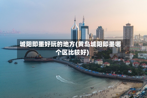 城阳即墨好玩的地方(黄岛城阳即墨哪个区比较好)