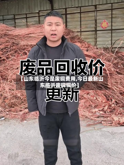 【山东临沂今是废铜费用,今日最新山东临沂废铜铜价】