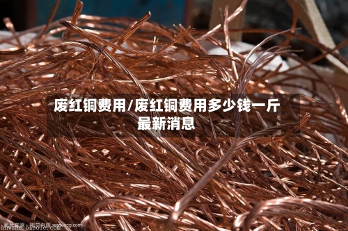 废红铜费用/废红铜费用多少钱一斤最新消息