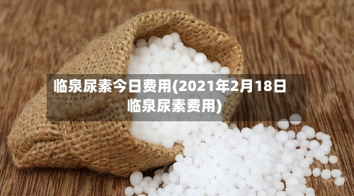 临泉尿素今日费用(2021年2月18日临泉尿素费用)