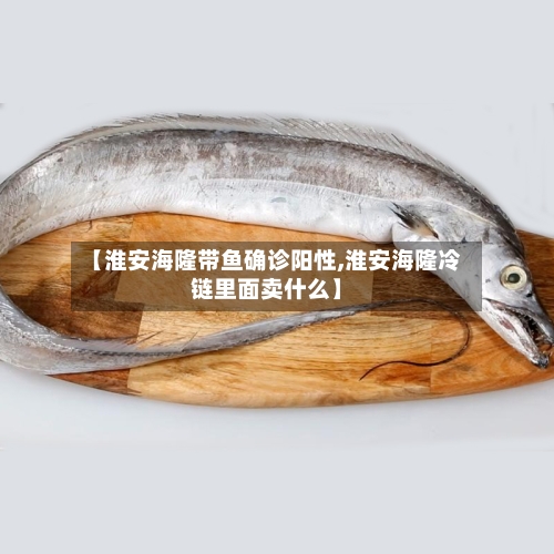 【淮安海隆带鱼确诊阳性,淮安海隆冷链里面卖什么】