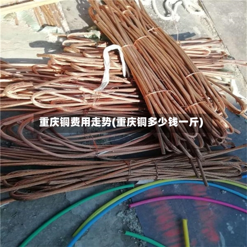 重庆铜费用走势(重庆铜多少钱一斤)