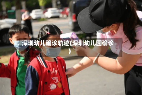 深圳幼儿确诊轨迹(深圳幼儿园确诊)