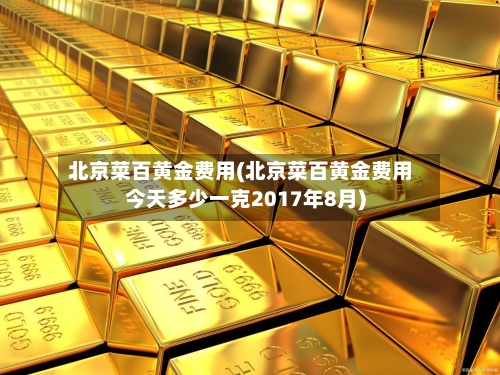 北京菜百黄金费用(北京菜百黄金费用今天多少一克2017年8月)