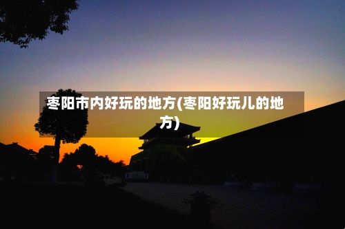 枣阳市内好玩的地方(枣阳好玩儿的地方)