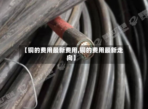 【铜的费用最新费用,铜的费用最新走向】