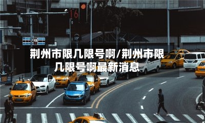 荆州市限几限号啊/荆州市限几限号啊最新消息-第3张图片