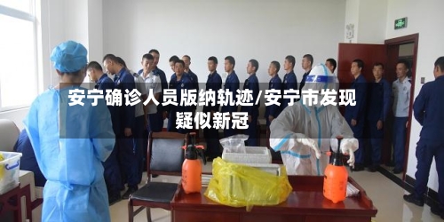安宁确诊人员版纳轨迹/安宁市发现疑似新冠