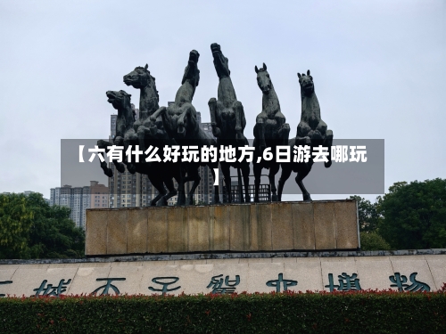【六有什么好玩的地方,6日游去哪玩】-第3张图片