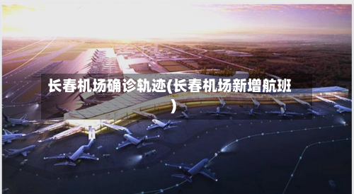 长春机场确诊轨迹(长春机场新增航班)