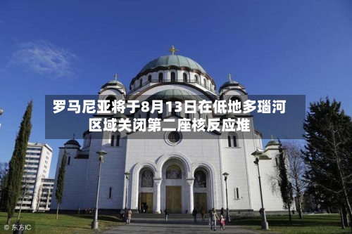 罗马尼亚将于8月13日在低地多瑙河区域关闭第二座核反应堆-第2张图片