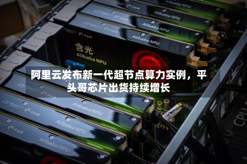 阿里云发布新一代超节点算力实例，平头哥芯片出货持续增长-第2张图片