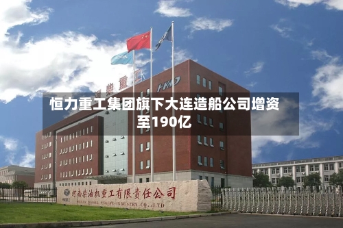 恒力重工集团旗下大连造船公司增资至190亿-第2张图片