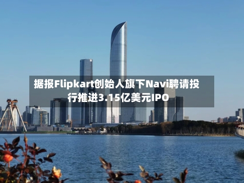 据报Flipkart创始人旗下Navi聘请投行推进3.15亿美元IPO-第2张图片