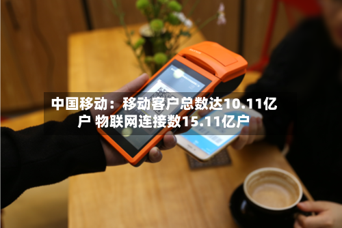 中国移动：移动客户总数达10.11亿户 物联网连接数15.11亿户-第3张图片