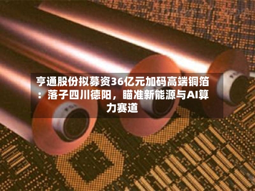 亨通股份拟募资36亿元加码高端铜箔：落子四川德阳，瞄准新能源与AI算力赛道-第2张图片