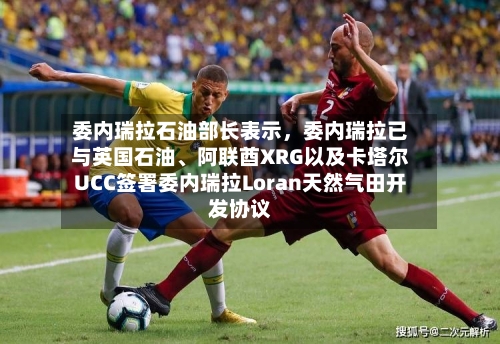 委内瑞拉石油部长表示，委内瑞拉已与英国石油、阿联酋XRG以及卡塔尔UCC签署委内瑞拉Loran天然气田开发协议-第2张图片