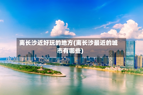 离长沙近好玩的地方(离长沙最近的城市有哪些)-第2张图片