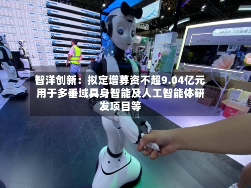 智洋创新：拟定增募资不超9.04亿元用于多垂域具身智能及人工智能体研发项目等-第3张图片