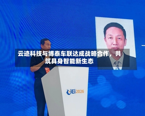 云迹科技与博泰车联达成战略合作，共筑具身智能新生态-第2张图片