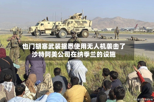 也门胡塞武装据悉使用无人机袭击了沙特阿美公司在纳季兰的设施