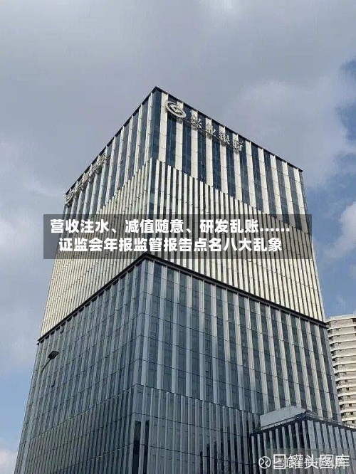 营收注水、减值随意、研发乱账……证监会年报监管报告点名八大乱象