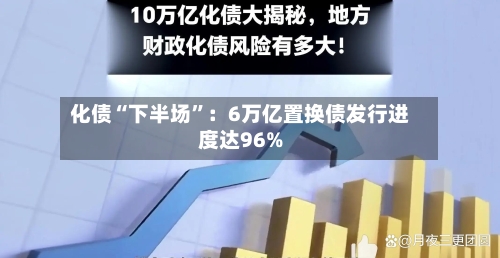 化债“下半场”：6万亿置换债发行进度达96%