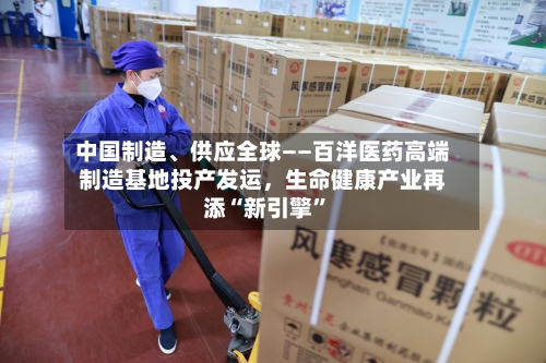 中国制造、供应全球——百洋医药高端制造基地投产发运，生命健康产业再添“新引擎”-第3张图片