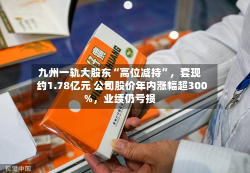 九州一轨大股东“高位减持”，套现约1.78亿元 公司股价年内涨幅超300%	，业绩仍亏损-第1张图片