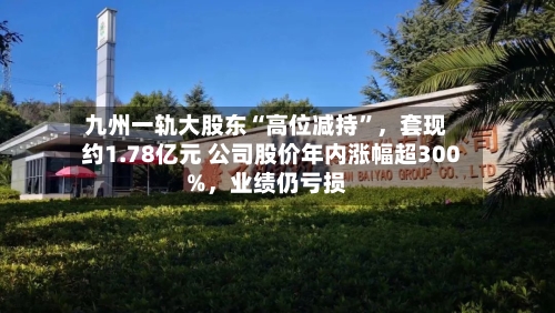 九州一轨大股东“高位减持	”	，套现约1.78亿元 公司股价年内涨幅超300%，业绩仍亏损-第2张图片