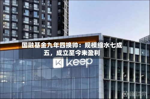 国融基金九年四换帅：规模缩水七成五，成立至今未盈利-第2张图片