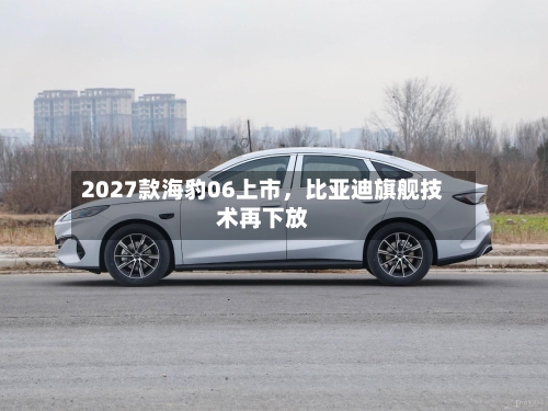 2027款海豹06上市，比亚迪旗舰技术再下放-第1张图片