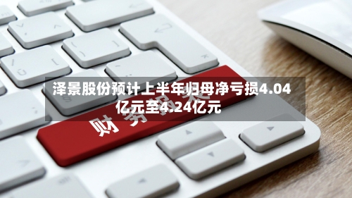 泽景股份预计上半年归母净亏损4.04亿元至4.24亿元-第3张图片
