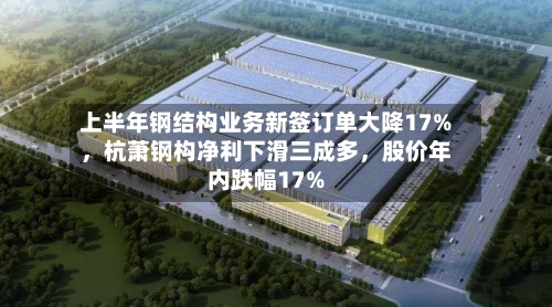 上半年钢结构业务新签订单大降17%，杭萧钢构净利下滑三成多，股价年内跌幅17%-第2张图片