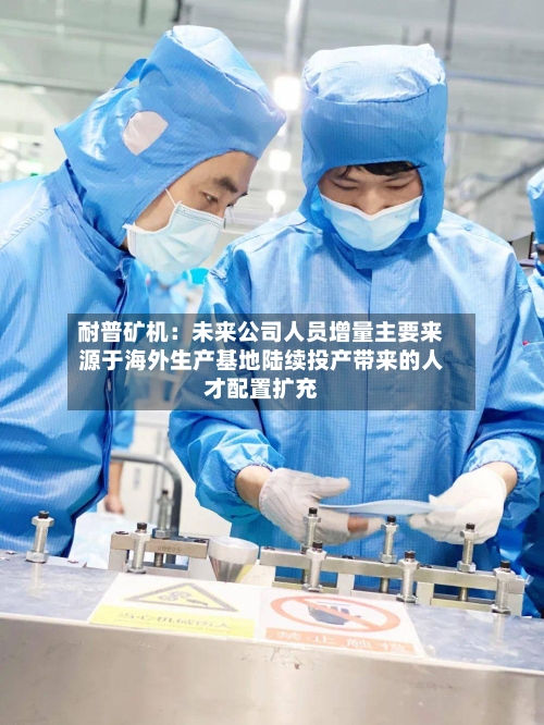 耐普矿机：未来公司人员增量主要来源于海外生产基地陆续投产带来的人才配置扩充-第1张图片