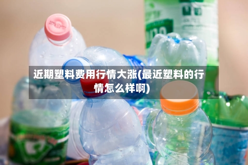 近期塑料费用行情大涨(最近塑料的行情怎么样啊)-第2张图片