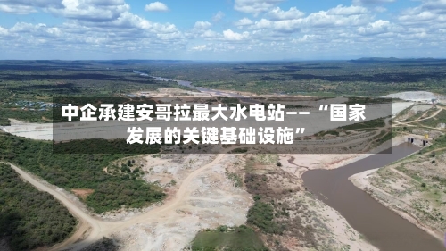中企承建安哥拉最大水电站—— “国家发展的关键基础设施”-第3张图片