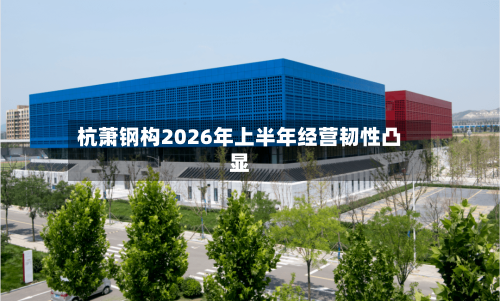 杭萧钢构2026年上半年经营韧性凸显