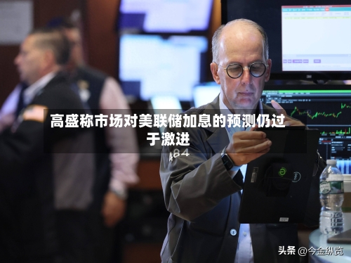 高盛称市场对美联储加息的预测仍过于激进