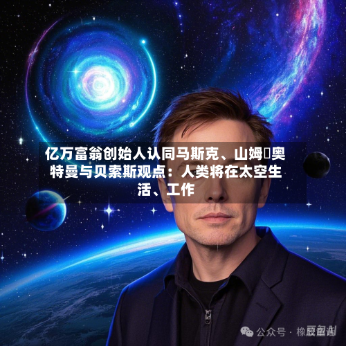亿万富翁创始人认同马斯克、山姆・奥特曼与贝索斯观点：人类将在太空生活	、工作-第1张图片