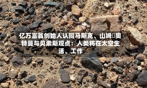 亿万富翁创始人认同马斯克、山姆・奥特曼与贝索斯观点：人类将在太空生活	、工作-第2张图片