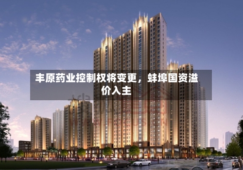 丰原药业控制权将变更	，蚌埠国资溢价入主-第2张图片