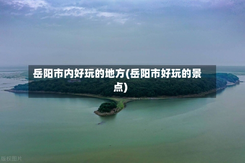 岳阳市内好玩的地方(岳阳市好玩的景点)