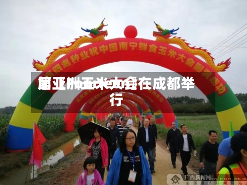 第〖Fourteen〗、届亚洲玉米大会在成都举行-第3张图片