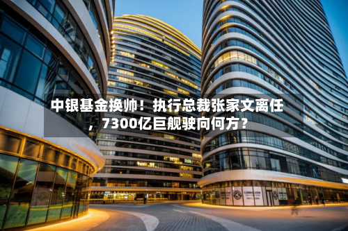 中银基金换帅！执行总裁张家文离任	，7300亿巨舰驶向何方？-第2张图片