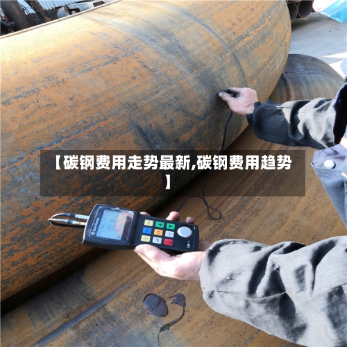 【碳钢费用走势最新,碳钢费用趋势】