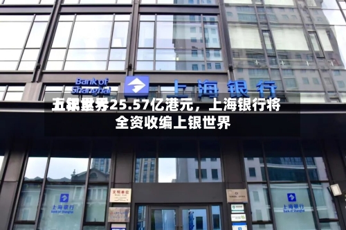上银世界五年累亏25.57亿港元	，上海银行将全资收编上银世界-第1张图片