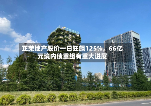 正荣地产股价一日狂飙125%，66亿元境内债重组有重大进展